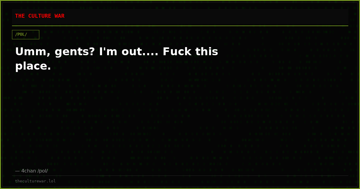 Umm, gents? I'm out.... Fuck this place.