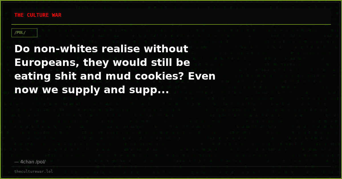 Do non-whites realise without Europeans, they would still be eating shit and mud cookies? Even now we supply and supp...
