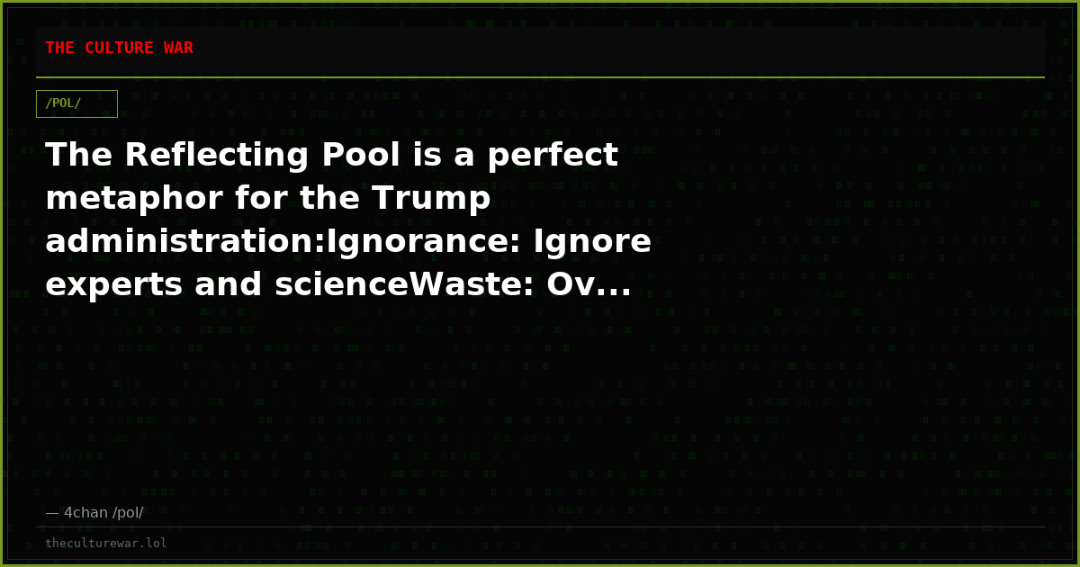 The Reflecting Pool is a perfect metaphor for the Trump administration:Ignorance: Ignore experts and scienceWaste: Ov...