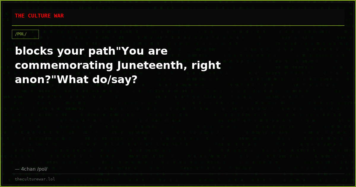 blocks your path"You are commemorating Juneteenth, right anon?"What do/say?