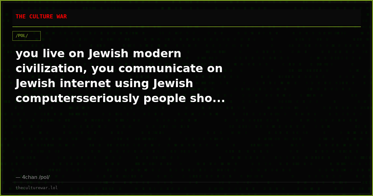 you live on Jewish modern civilization, you communicate on Jewish internet using Jewish computersseriously people sho...