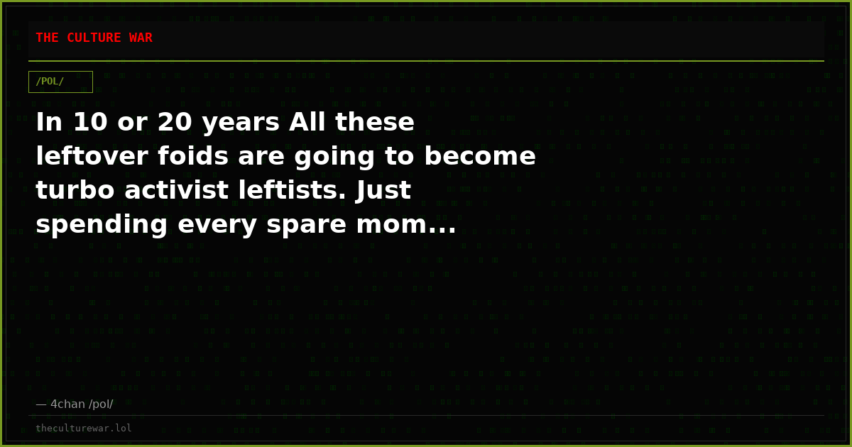 In 10 or 20 years All these leftover foids are going to become turbo activist leftists. Just spending every spare mom...