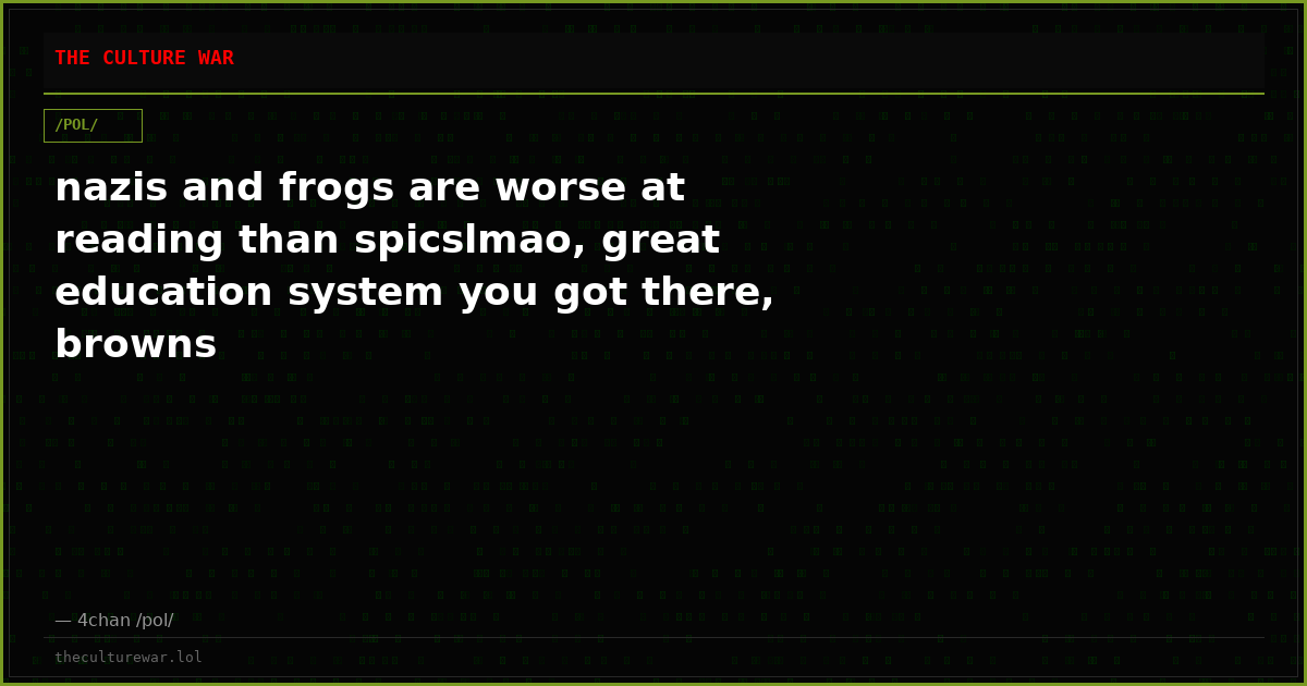 nazis and frogs are worse at reading than spicslmao, great education system you got there, browns