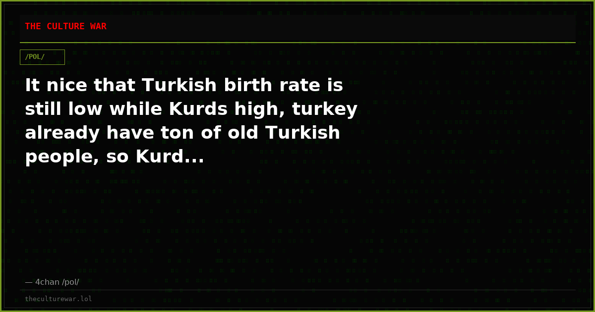 It nice that Turkish birth rate is still low while Kurds high, turkey already have ton of old Turkish people, so Kurd...