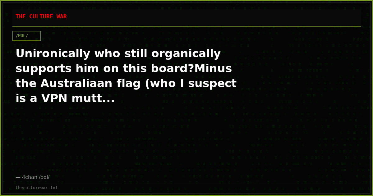 Unironically who still organically supports him on this board?Minus the Australiaan flag (who I suspect is a VPN mutt...