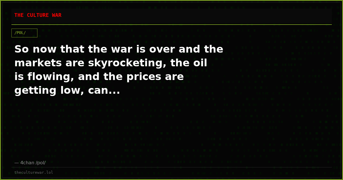 So now that the war is over and the markets are skyrocketing, the oil is flowing, and the prices are getting low, can...