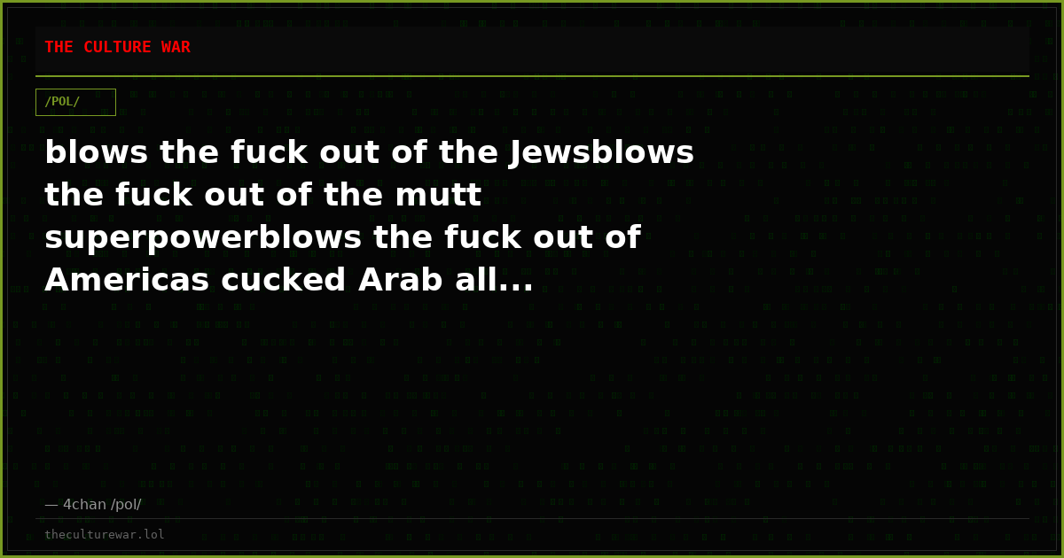blows the fuck out of the Jewsblows the fuck out of the mutt superpowerblows the fuck out of Americas cucked Arab all...