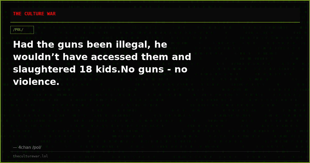 Had the guns been illegal, he wouldn’t have accessed them and slaughtered 18 kids.No guns - no violence.