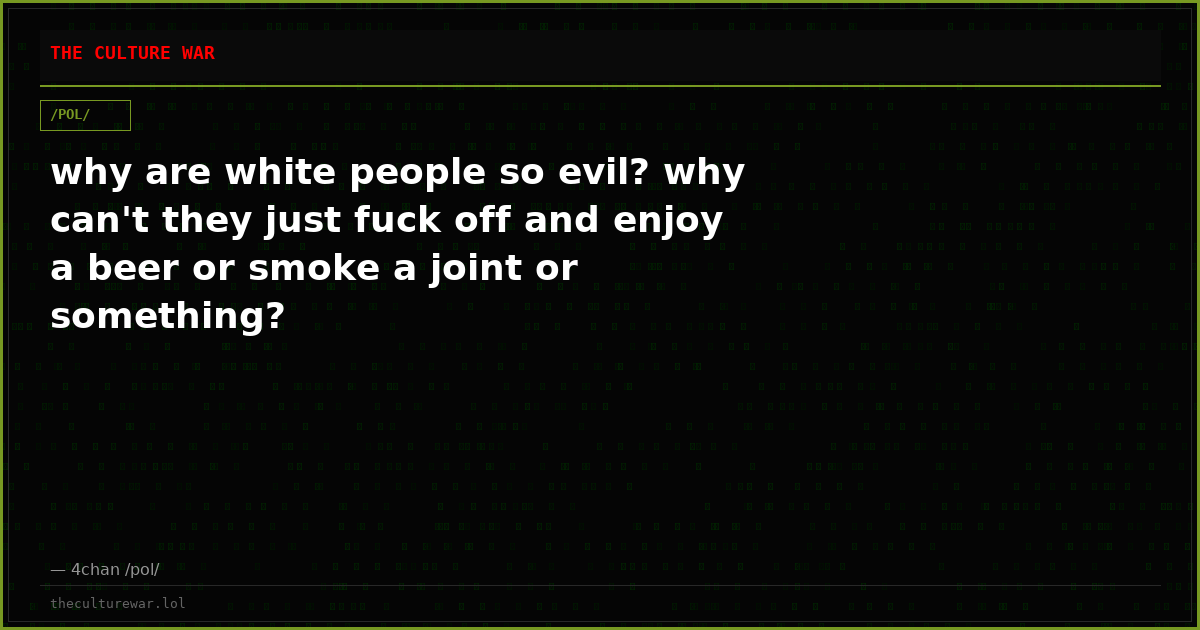 why are white people so evil? why can't they just fuck off and enjoy a beer or smoke a joint or something?