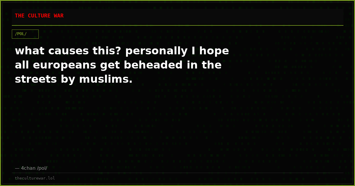 what causes this? personally I hope all europeans get beheaded in the streets by muslims.