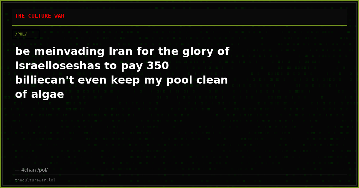 be meinvading Iran for the glory of Israelloseshas to pay 350 billiecan't even keep my pool clean of algae