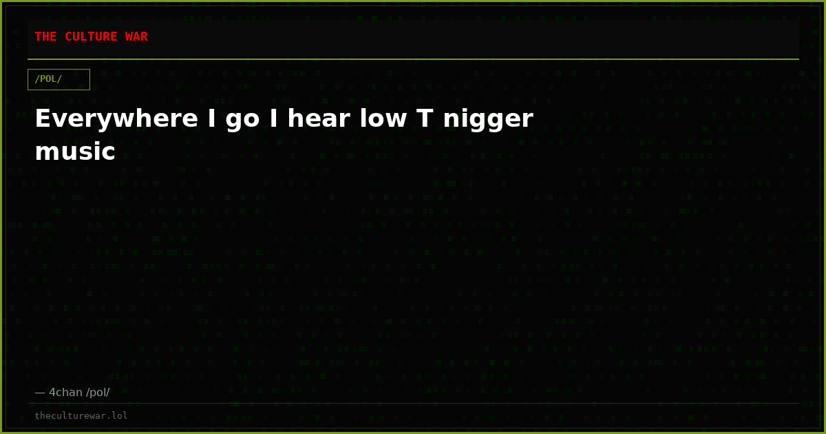 Everywhere I go I hear low T nigger music
