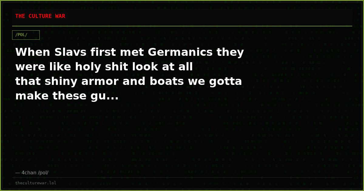 When Slavs first met Germanics they were like holy shit look at all that shiny armor and boats we gotta make these gu...