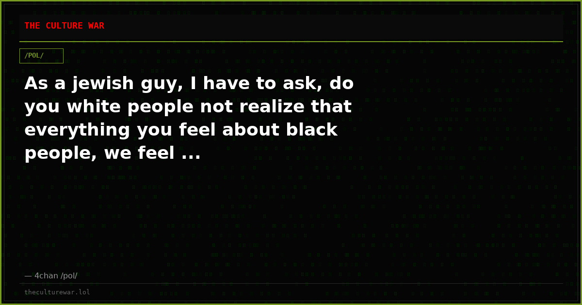 As a jewish guy, I have to ask, do you white people not realize that everything you feel about black people, we feel ...