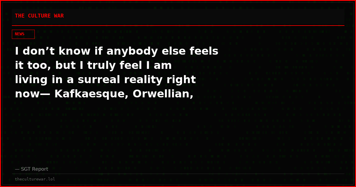 I don’t know if anybody else feels it too, but I truly feel I am living in a surreal reality right now— Kafkaesque, Orwellian, Dystopian…