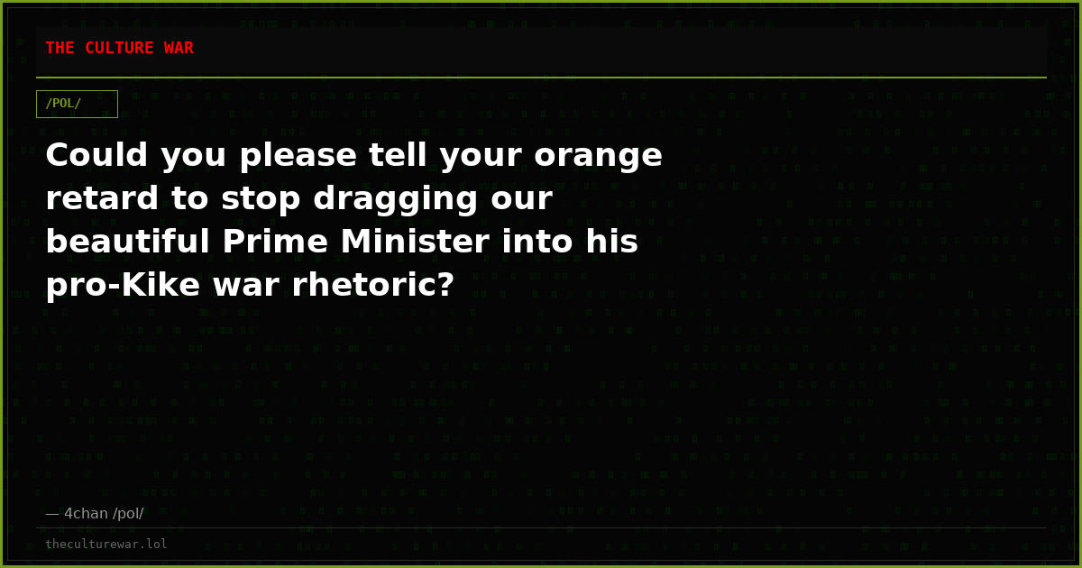 Could you please tell your orange retard to stop dragging our beautiful Prime Minister into his pro-Kike war rhetoric?