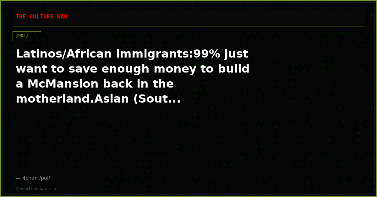 Latinos/African immigrants:99% just want to save enough money to build a McMansion back in the motherland.Asian (Sout...