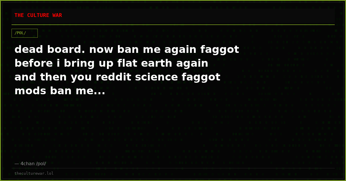 dead board. now ban me again faggot before i bring up flat earth again and then you reddit science faggot mods ban me...