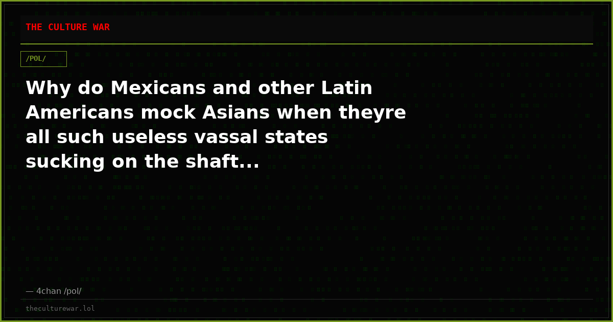 Why do Mexicans and other Latin Americans mock Asians when theyre all such useless vassal states sucking on the shaft...