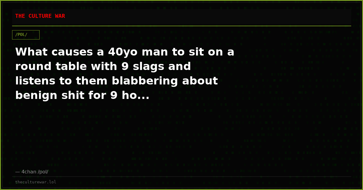 What causes a 40yo man to sit on a round table with 9 slags and listens to them blabbering about benign shit for 9 ho...