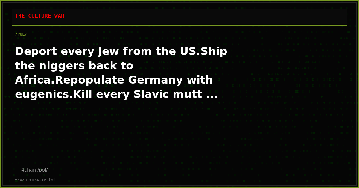 Deport every Jew from the US.Ship the niggers back to Africa.Repopulate Germany with eugenics.Kill every Slavic mutt ...