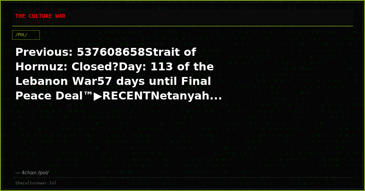 Previous: 537608658Strait of Hormuz: Closed?Day: 113 of the Lebanon War57 days until Final Peace Deal™▶RECENTNetanyah...