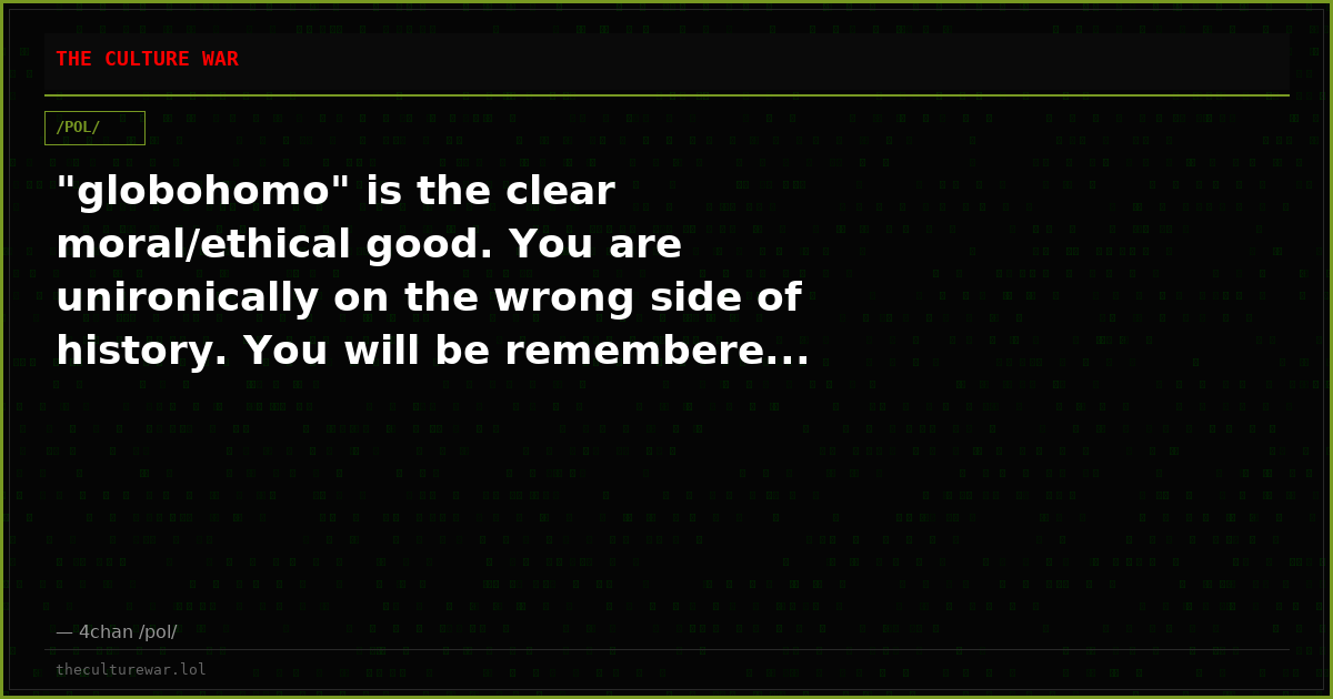 "globohomo" is the clear moral/ethical good. You are unironically on the wrong side of history. You will be remembere...