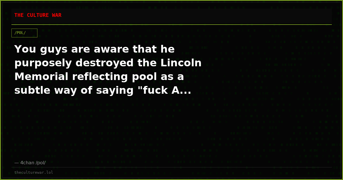You guys are aware that he purposely destroyed the Lincoln Memorial reflecting pool as a subtle way of saying "fuck A...