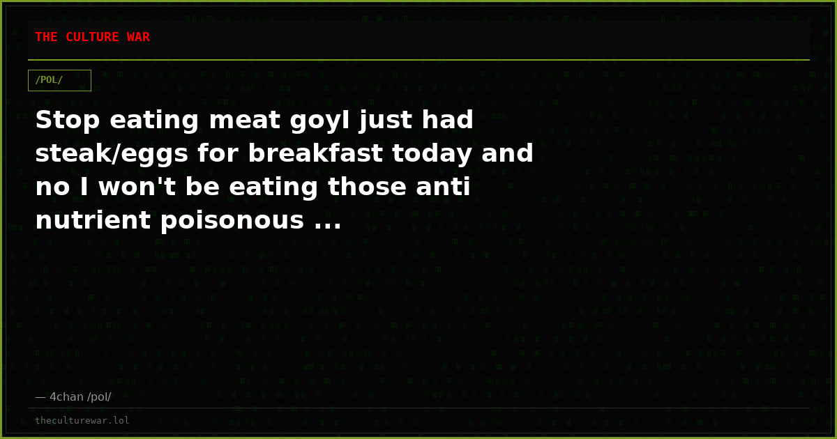 Stop eating meat goyI just had steak/eggs for breakfast today and no I won't be eating those anti nutrient poisonous ...