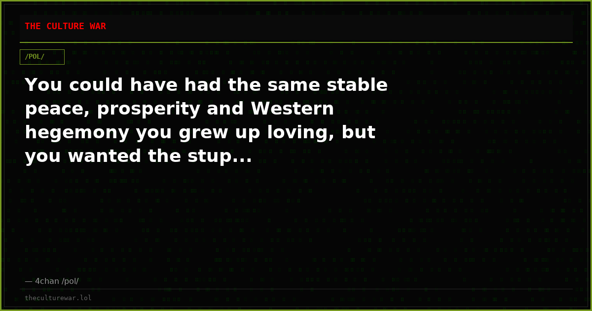 You could have had the same stable peace, prosperity and Western hegemony you grew up loving, but you wanted the stup...