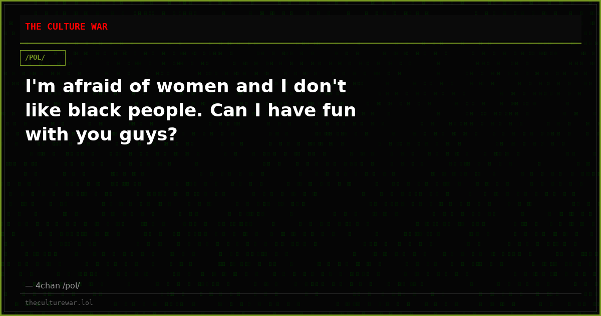I'm afraid of women and I don't like black people. Can I have fun with you guys?
