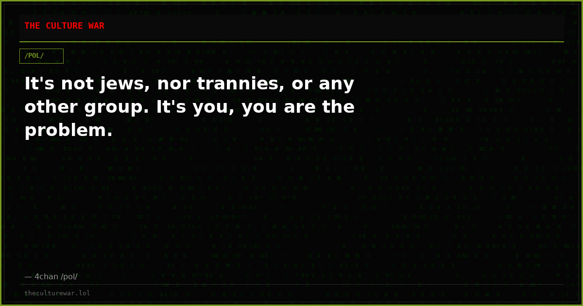 It's not jews, nor trannies, or any other group. It's you, you are the problem.