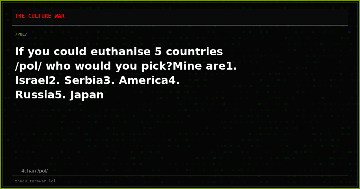 If you could euthanise 5 countries /pol/ who would you pick?Mine are1. Israel2. Serbia3. America4. Russia5. Japan
