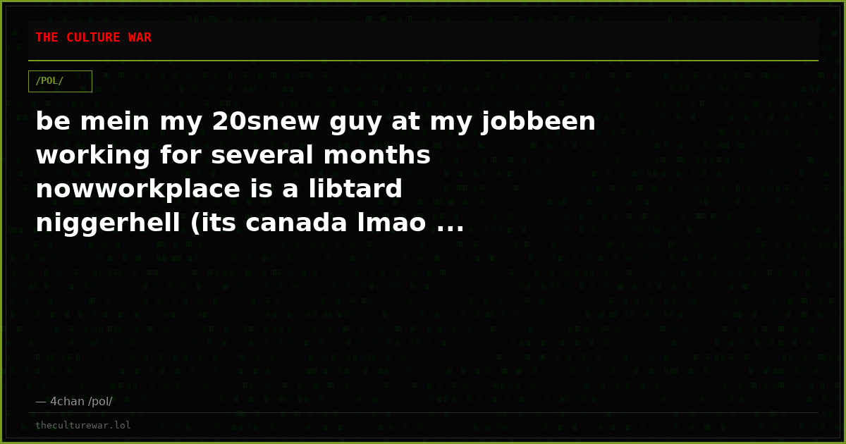 be mein my 20snew guy at my jobbeen working for several months nowworkplace is a libtard niggerhell (its canada lmao ...