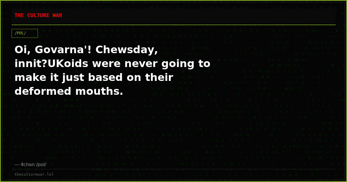Oi, Govarna'! Chewsday, innit?UKoids were never going to make it just based on their deformed mouths.