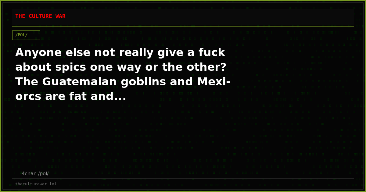 Anyone else not really give a fuck about spics one way or the other? The Guatemalan goblins and Mexi-orcs are fat and...