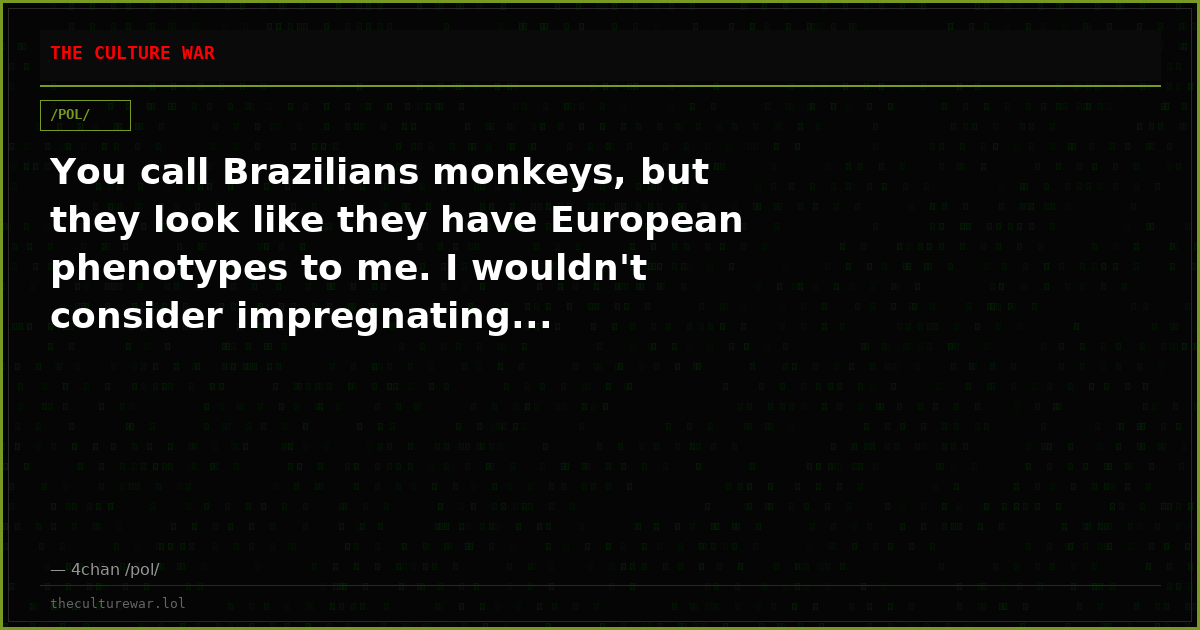 You call Brazilians monkeys, but they look like they have European phenotypes to me. I wouldn't consider impregnating...