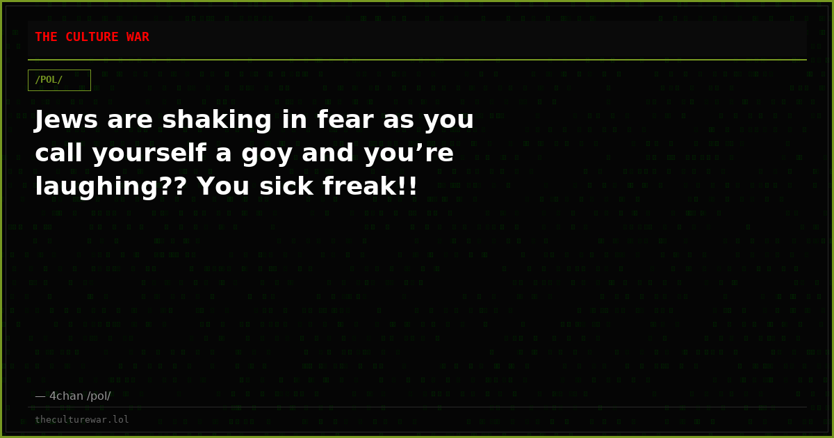 Jews are shaking in fear as you call yourself a goy and you’re laughing?? You sick freak!!