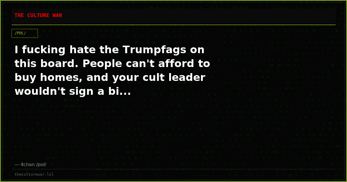 I fucking hate the Trumpfags on this board. People can't afford to buy homes, and your cult leader wouldn't sign a bi...