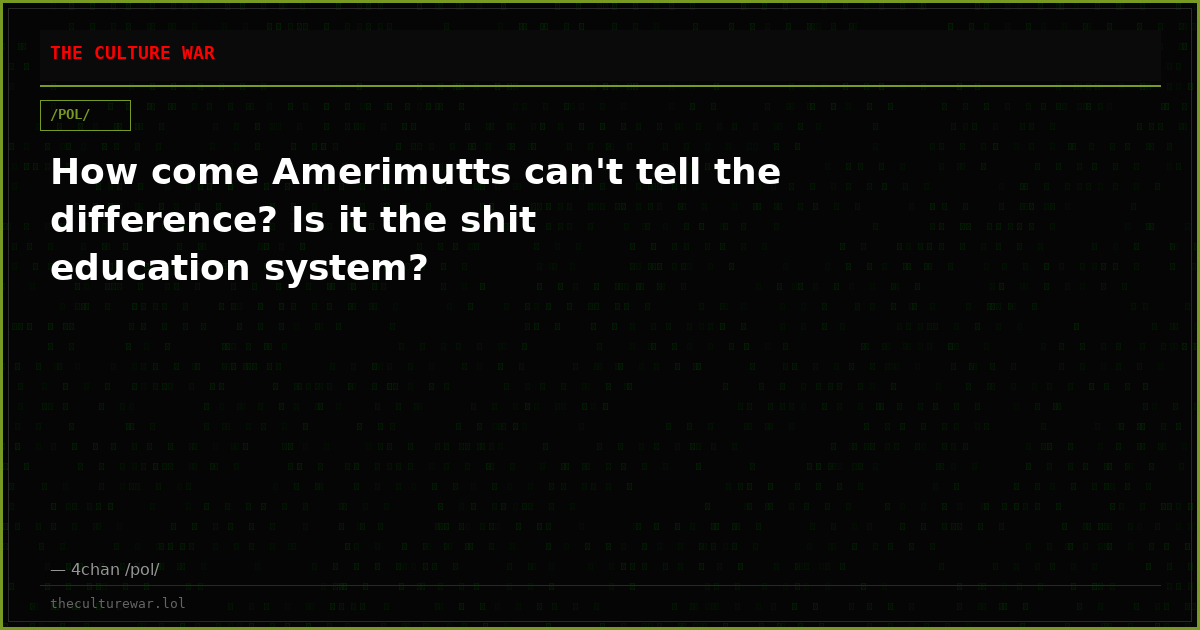 How come Amerimutts can't tell the difference? Is it the shit education system?