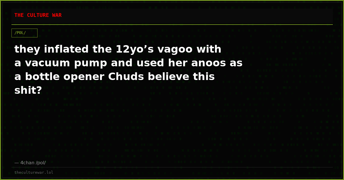 they inflated the 12yo’s vagoo with a vacuum pump and used her anoos as a bottle opener Chuds believe this shit?