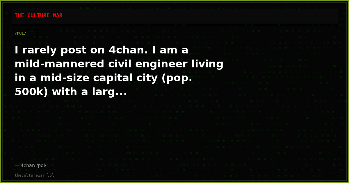 I rarely post on 4chan. I am a mild-mannered civil engineer living in a mid-size capital city (pop. 500k) with a larg...