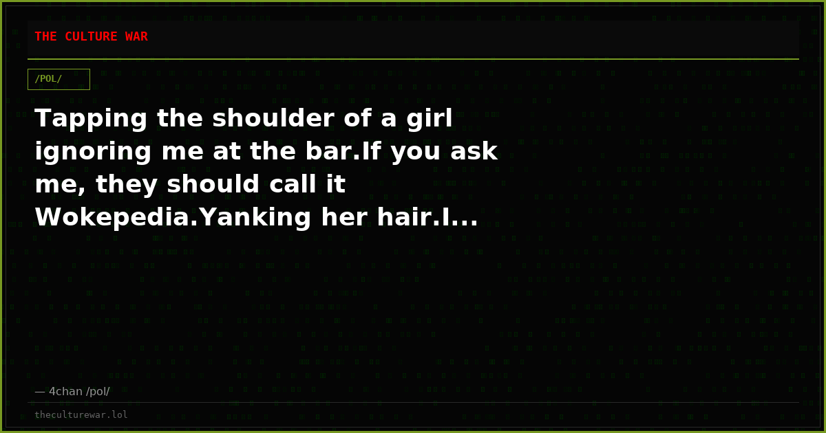 Tapping the shoulder of a girl ignoring me at the bar.If you ask me, they should call it Wokepedia.Yanking her hair.I...