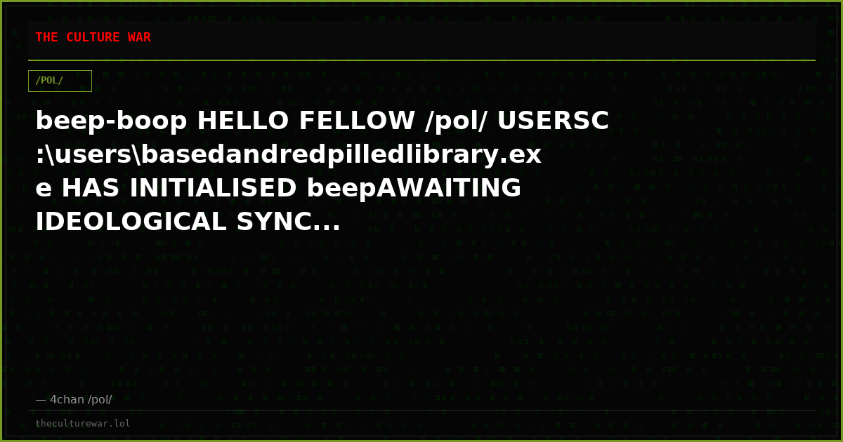 beep-boop HELLO FELLOW /pol/ USERSC:\users\basedandredpilledlibrary.exe HAS INITIALISED beepAWAITING IDEOLOGICAL SYNC...