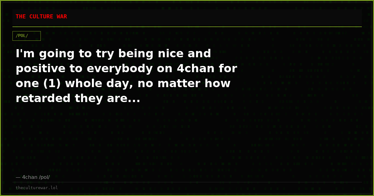 I'm going to try being nice and positive to everybody on 4chan for one (1) whole day, no matter how retarded they are...
