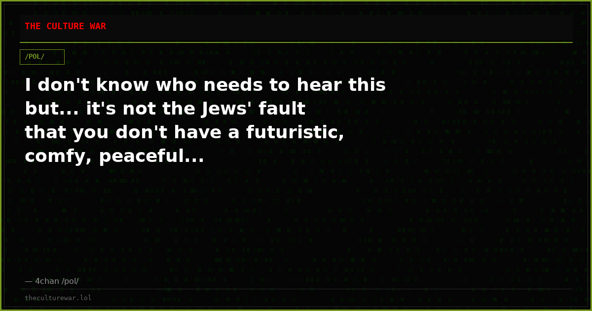 I don't know who needs to hear this but... it's not the Jews' fault that you don't have a futuristic, comfy, peaceful...