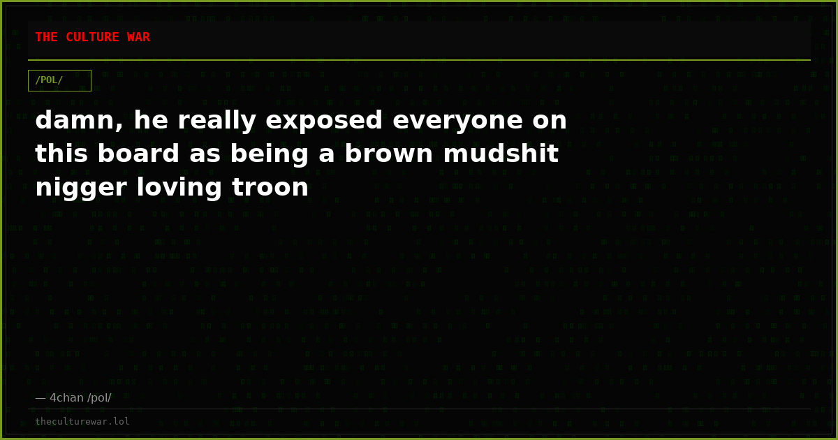 damn, he really exposed everyone on this board as being a brown mudshit nigger loving troon