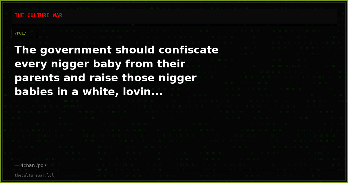 The government should confiscate every nigger baby from their parents and raise those nigger babies in a white, lovin...