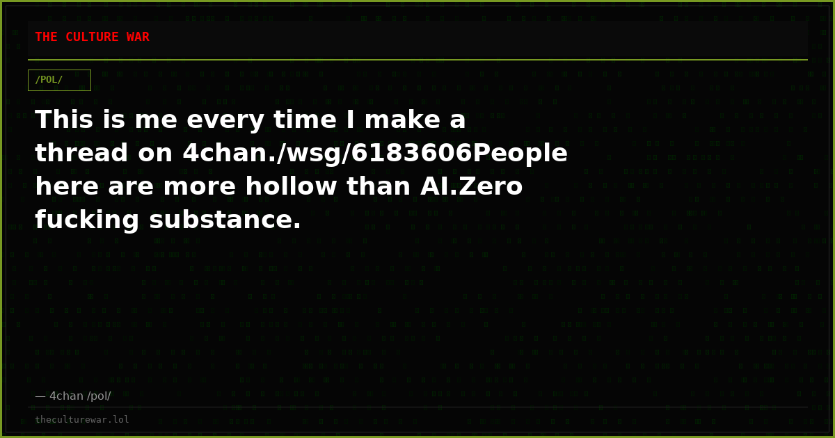This is me every time I make a thread on 4chan./wsg/6183606People here are more hollow than AI.Zero fucking substance.