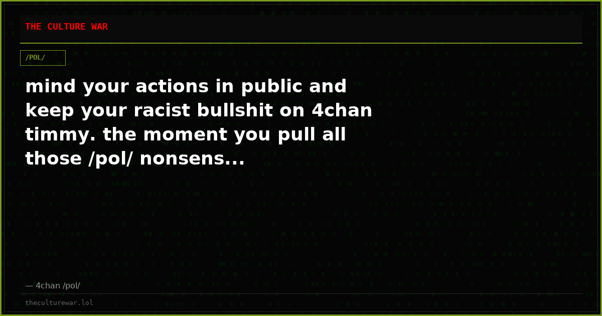 mind your actions in public and keep your racist bullshit on 4chan timmy. the moment you pull all those /pol/ nonsens...